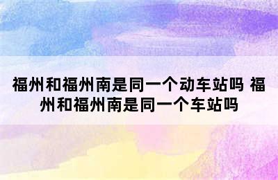 福州和福州南是同一个动车站吗 福州和福州南是同一个车站吗